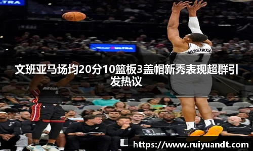 文班亚马场均20分10篮板3盖帽新秀表现超群引发热议