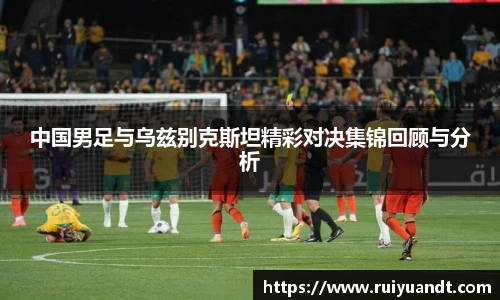 中国男足与乌兹别克斯坦精彩对决集锦回顾与分析