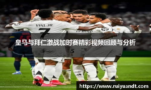 皇马与拜仁激战加时赛精彩视频回顾与分析