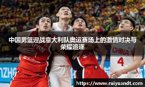 中国男篮迎战意大利队奥运赛场上的激情对决与荣耀追逐